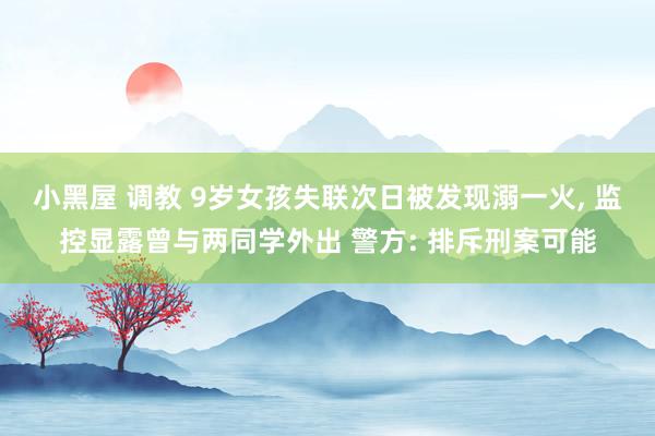 小黑屋 调教 9岁女孩失联次日被发现溺一火, 监控显露曾与两同学外出 警方: 排斥刑案可能