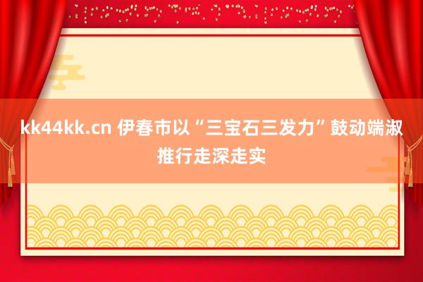 kk44kk.cn 伊春市以“三宝石三发力”鼓动端淑推行走深走实