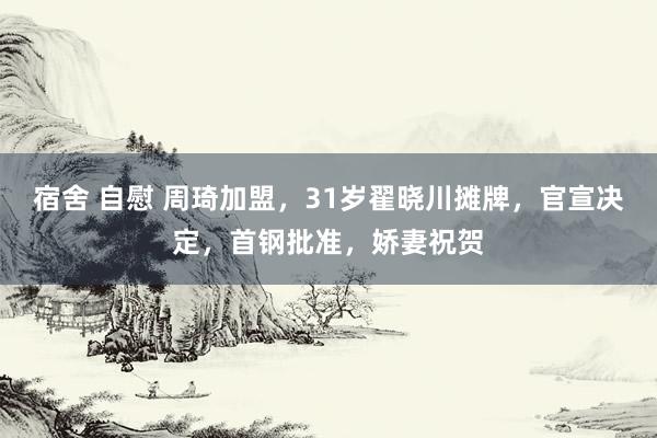 宿舍 自慰 周琦加盟，31岁翟晓川摊牌，官宣决定，首钢批准，娇妻祝贺