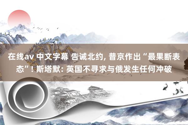 在线av 中文字幕 告诫北约, 普京作出“最果断表态”! 斯塔默: 英国不寻求与俄发生任何冲破