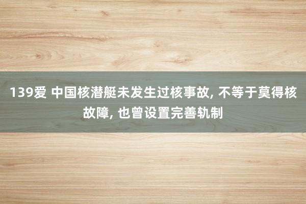 139爱 中国核潜艇未发生过核事故, 不等于莫得核故障, 也曾设置完善轨制