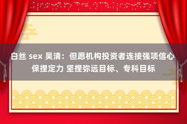 白丝 sex 吴清：但愿机构投资者连接强项信心 保捏定力 坚捏弥远目标、专科目标