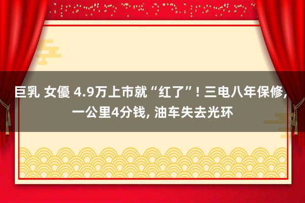 巨乳 女優 4.9万上市就“红了”! 三电八年保修, 一公里4分钱, 油车失去光环