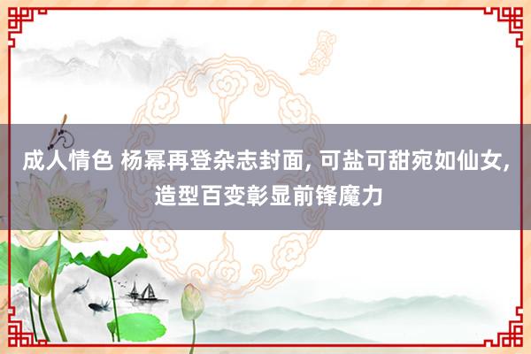 成人情色 杨幂再登杂志封面, 可盐可甜宛如仙女, 造型百变彰显前锋魔力