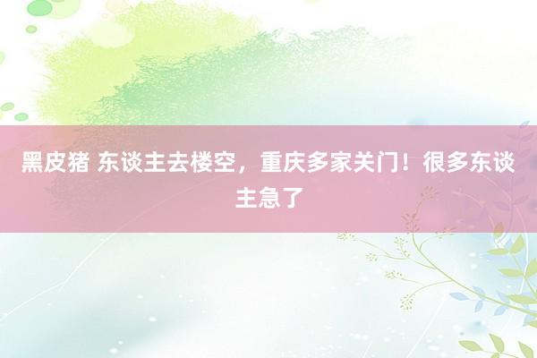 黑皮猪 东谈主去楼空，重庆多家关门！很多东谈主急了