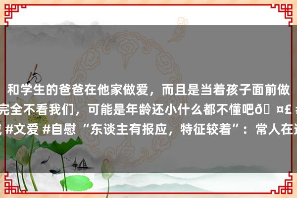 和学生的爸爸在他家做爱，而且是当着孩子面前做爱，太刺激了，孩子完全不看我们，可能是年龄还小什么都不懂吧🤣 #同城 #文爱 #自慰 “东谈主有报应，特征较着”：常人在遭报应之前，会有这几个征兆