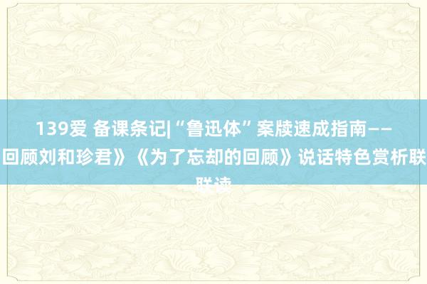 139爱 备课条记|“鲁迅体”案牍速成指南——《回顾刘和珍君》《为了忘却的回顾》说话特色赏析联读