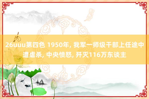 26uuu第四色 1950年, 我军一师级干部上任途中遭虐杀, 中央愤怒, 歼灭116万东谈主