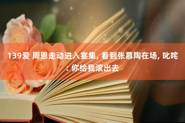 139爱 周恩走动进入宴集, 看到张慕陶在场, 叱咤: 你给我滚出去