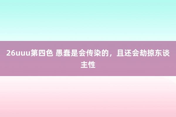 26uuu第四色 愚蠢是会传染的，且还会劫掠东谈主性