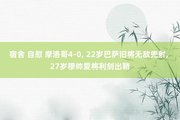 宿舍 自慰 摩洛哥4-0， 22岁巴萨旧将无敌兜射， 27岁穆帅爱将利剑出鞘