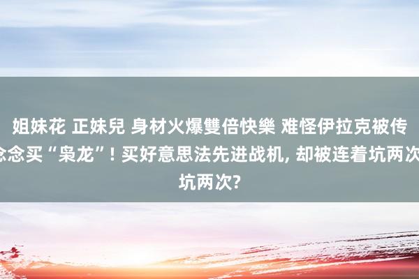 姐妹花 正妹兒 身材火爆雙倍快樂 难怪伊拉克被传念念买“枭龙”! 买好意思法先进战机, 却被连着坑两次?
