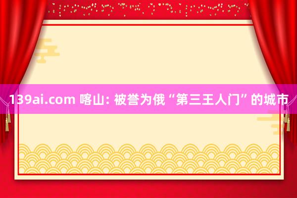 139ai.com 喀山: 被誉为俄“第三王人门”的城市
