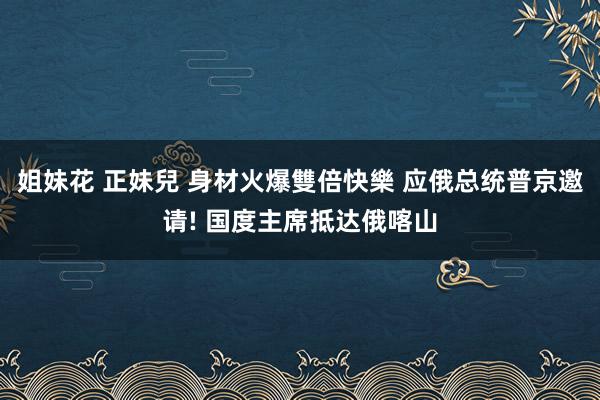 姐妹花 正妹兒 身材火爆雙倍快樂 应俄总统普京邀请! 国度主席抵达俄喀山