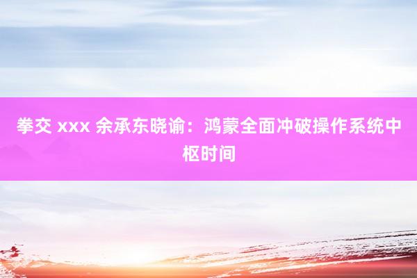 拳交 xxx 余承东晓谕：鸿蒙全面冲破操作系统中枢时间