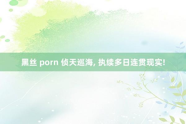 黑丝 porn 侦天巡海, 执续多日连贯现实!