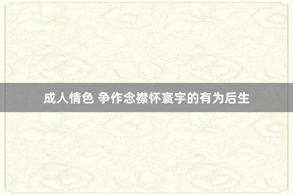 成人情色 争作念襟怀寰宇的有为后生