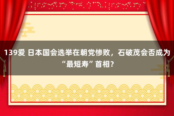 139爱 日本国会选举在朝党惨败，石破茂会否成为“最短寿”首相？