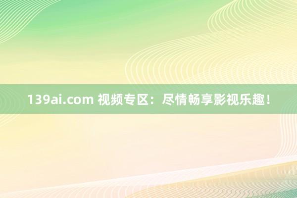 139ai.com 视频专区：尽情畅享影视乐趣！