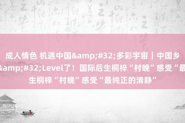 成人情色 机遇中国&#32;多彩宇宙｜中国乡村也曾Next&#32;Level了！国际后生桐梓“村晚”感受“最纯正的清静”