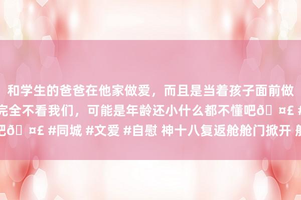 和学生的爸爸在他家做爱，而且是当着孩子面前做爱，太刺激了，孩子完全不看我们，可能是年龄还小什么都不懂吧🤣 #同城 #文爱 #自慰 神十八复返舱舱门掀开 航天员准备出舱