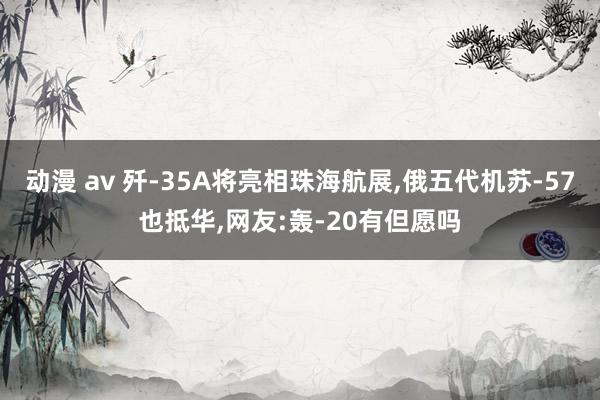动漫 av 歼-35A将亮相珠海航展，俄五代机苏-57也抵华，网友:轰-20有但愿吗