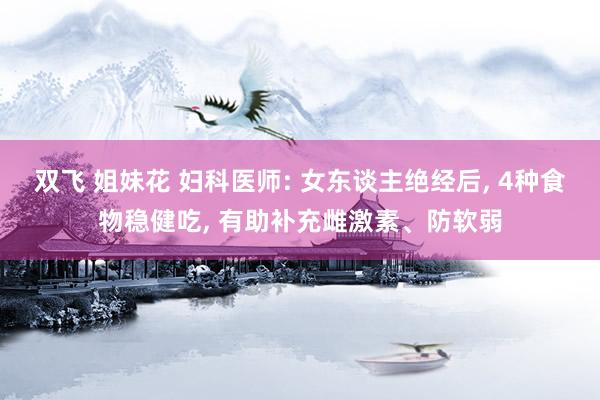 双飞 姐妹花 妇科医师: 女东谈主绝经后, 4种食物稳健吃, 有助补充雌激素、防软弱