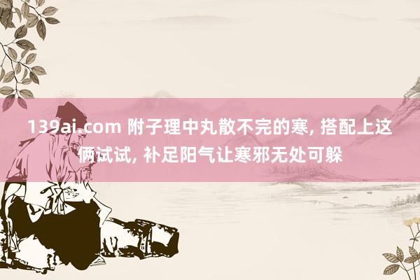 139ai.com 附子理中丸散不完的寒， 搭配上这俩试试， 补足阳气让寒邪无处可躲