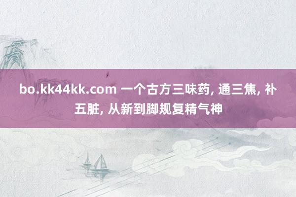 bo.kk44kk.com 一个古方三味药， 通三焦， 补五脏， 从新到脚规复精气神