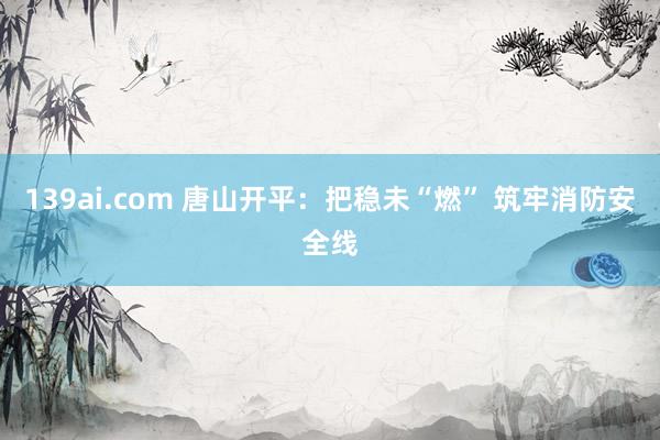 139ai.com 唐山开平：把稳未“燃” 筑牢消防安全线