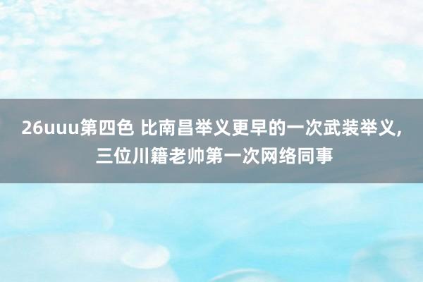 26uuu第四色 比南昌举义更早的一次武装举义, 三位川籍老帅第一次网络同事