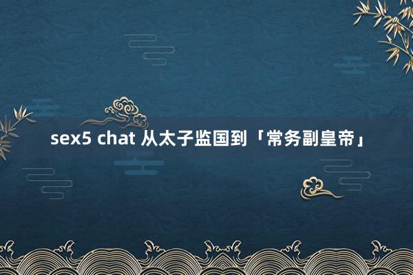 sex5 chat 从太子监国到「常务副皇帝」