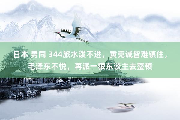 日本 男同 344旅水泼不进，黄克诚皆难镇住，毛泽东不悦，再派一狠东谈主去整顿