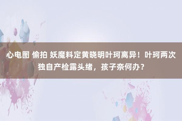 心电图 偷拍 妖魔料定黄晓明叶珂离异！叶珂两次独自产检露头绪，孩子奈何办？