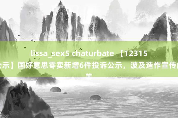 lissa_sex5 chaturbate 【12315投诉公示】国好意思零卖新增6件投诉公示，波及造作宣传问题等