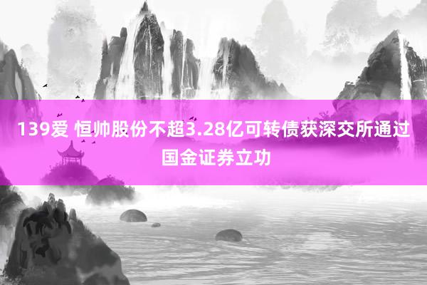 139爱 恒帅股份不超3.28亿可转债获深交所通过 国金证券立功