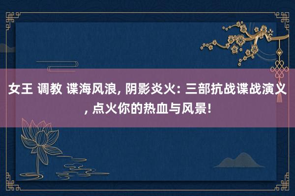 女王 调教 谍海风浪, 阴影炎火: 三部抗战谍战演义, 点火你的热血与风景!