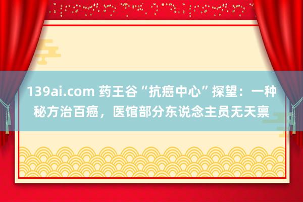 139ai.com 药王谷“抗癌中心”探望：一种秘方治百癌，医馆部分东说念主员无天禀