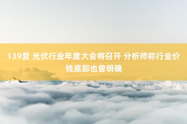 139爱 光伏行业年度大会将召开 分析师称行业价钱底部也曾明确