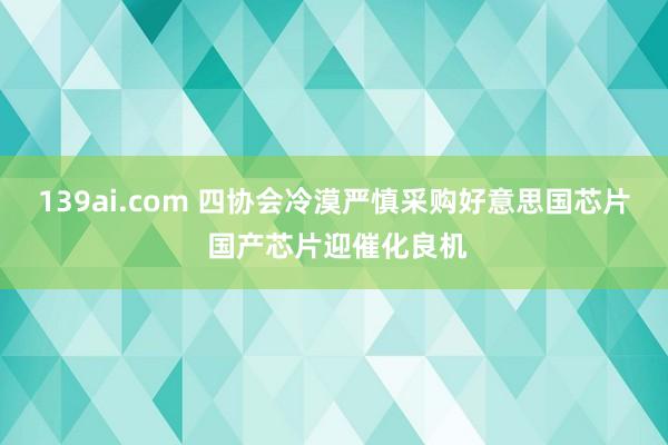 139ai.com 四协会冷漠严慎采购好意思国芯片 国产芯片迎催化良机