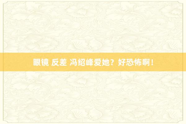 眼镜 反差 冯绍峰爱她？好恐怖啊！