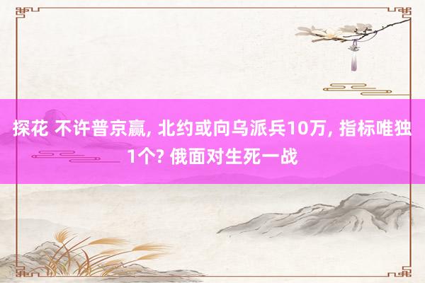 探花 不许普京赢, 北约或向乌派兵10万, 指标唯独1个? 俄面对生死一战