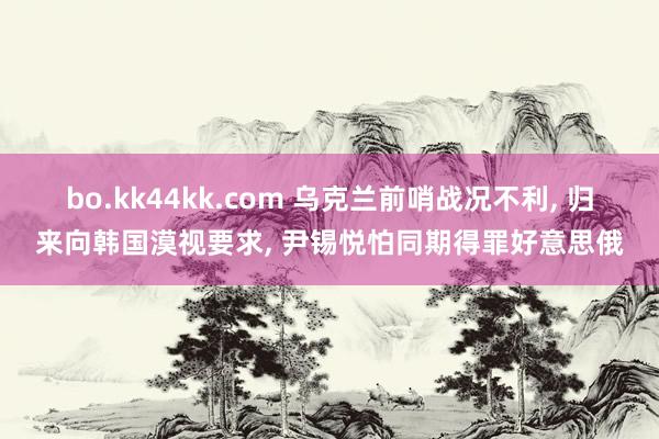 bo.kk44kk.com 乌克兰前哨战况不利, 归来向韩国漠视要求, 尹锡悦怕同期得罪好意思俄