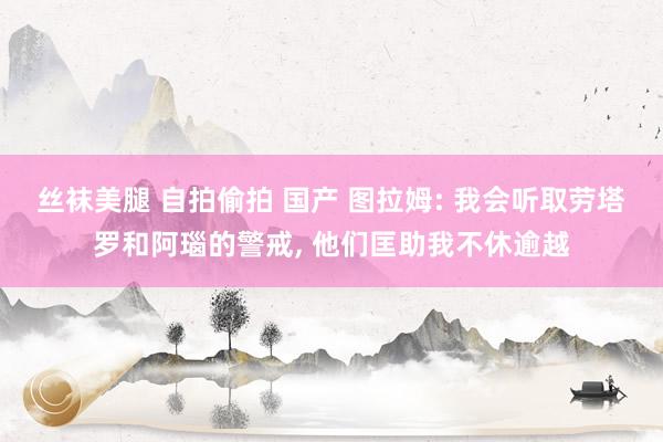 丝袜美腿 自拍偷拍 国产 图拉姆: 我会听取劳塔罗和阿瑙的警戒, 他们匡助我不休逾越