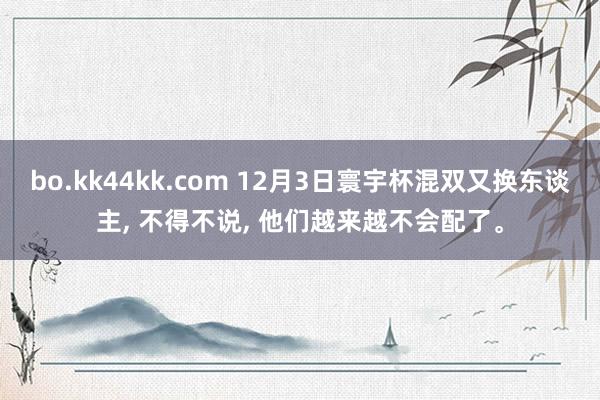 bo.kk44kk.com 12月3日寰宇杯混双又换东谈主, 不得不说, 他们越来越不会配了。