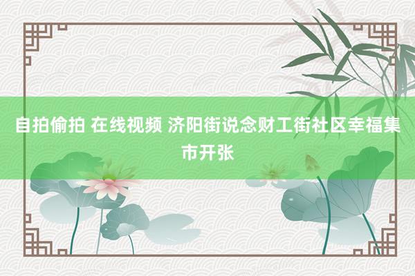 自拍偷拍 在线视频 济阳街说念财工街社区幸福集市开张