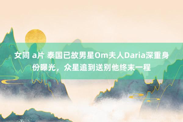 女同 a片 泰国已故男星Om夫人Daria深重身份曝光，众星追到送别他终末一程
