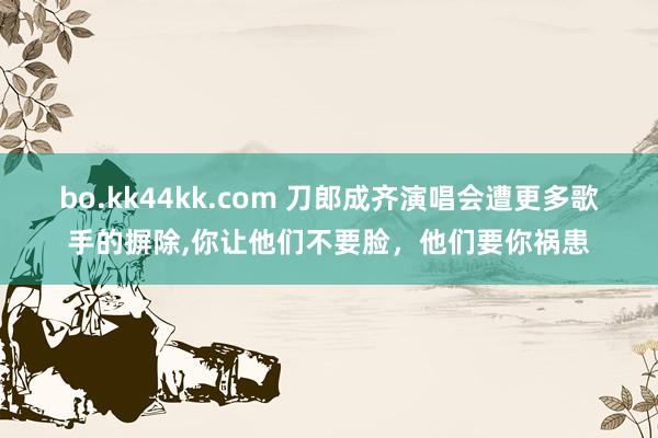 bo.kk44kk.com 刀郎成齐演唱会遭更多歌手的摒除,你让他们不要脸，他们要你祸患