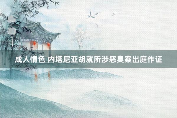 成人情色 内塔尼亚胡就所涉恶臭案出庭作证