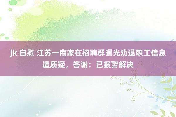jk 自慰 江苏一商家在招聘群曝光劝退职工信息遭质疑，答谢：已报警解决
